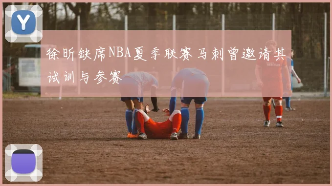 徐昕缺席NBA夏季联赛马刺曾邀请其试训与参赛