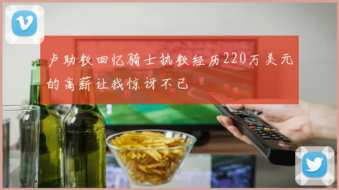 卢助教回忆骑士执教经历220万美元的高薪让我惊讶不已