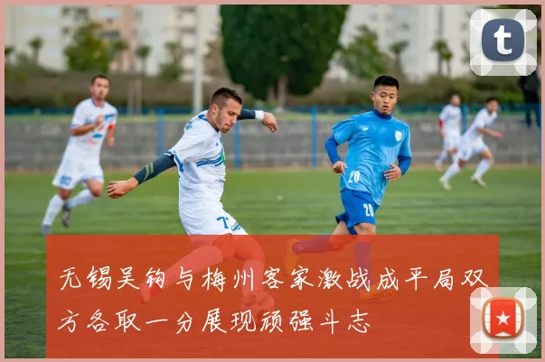 无锡吴钩与梅州客家激战成平局双方各取一分展现顽强斗志