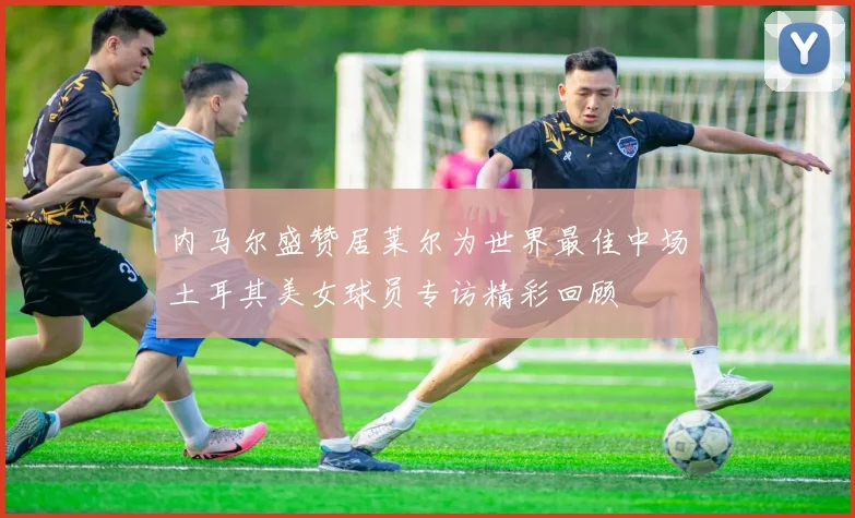 内马尔盛赞居莱尔为世界最佳中场土耳其美女球员专访精彩回顾