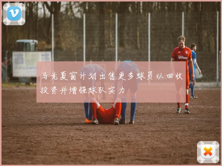 马竞夏窗计划出售更多球员以回收投资并增强球队实力