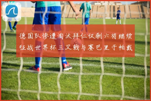 德国队惨遭淘汰拜仁仅剩六将继续征战世界杯三叉戟与赛巴里于帕戴维斯携手出战