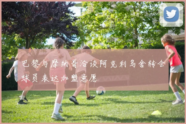巴黎与摩纳哥洽谈阿克利乌舍转会球员表达加盟意愿