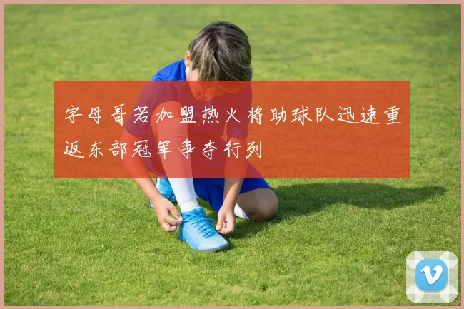 字母哥若加盟热火将助球队迅速重返东部冠军争夺行列