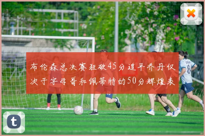 布伦森总决赛狂砍45分追平乔丹仅次于字母哥和佩蒂特的50分辉煌表现