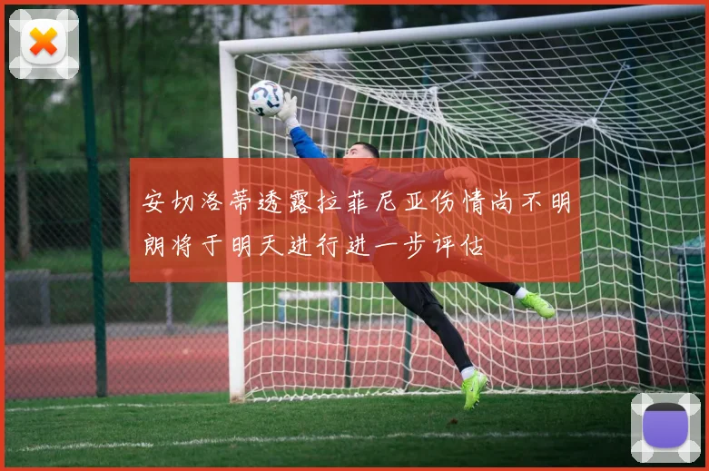 安切洛蒂透露拉菲尼亚伤情尚不明朗将于明天进行进一步评估