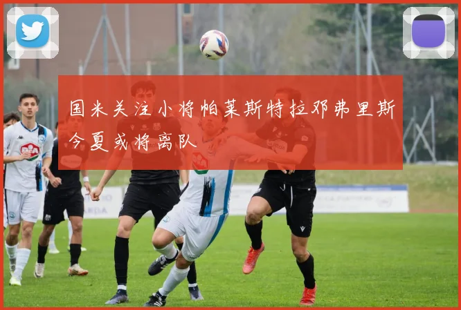 国米关注小将帕莱斯特拉邓弗里斯今夏或将离队