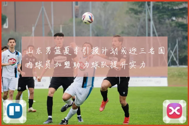 山东男篮夏季引援计划或迎三名国内球员加盟助力球队提升实力