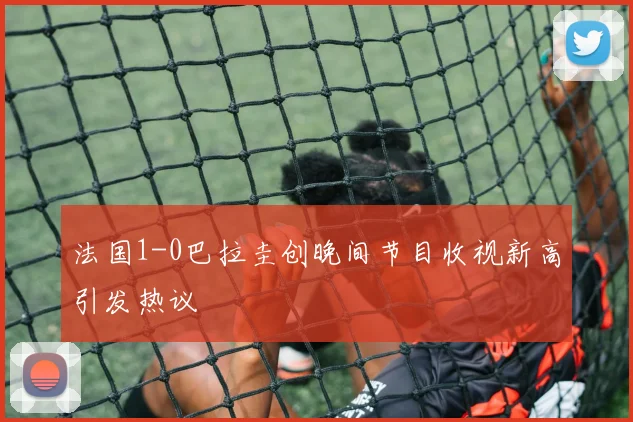 法国1-0巴拉圭创晚间节目收视新高引发热议