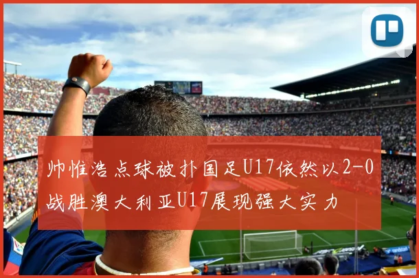帅惟浩点球被扑国足U17依然以2-0战胜澳大利亚U17展现强大实力