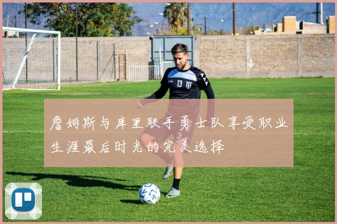 詹姆斯与库里联手勇士队享受职业生涯最后时光的完美选择