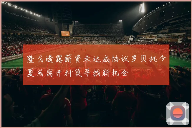 隆戈透露薪资未达成协议罗贝托今夏或离开科莫寻找新机会