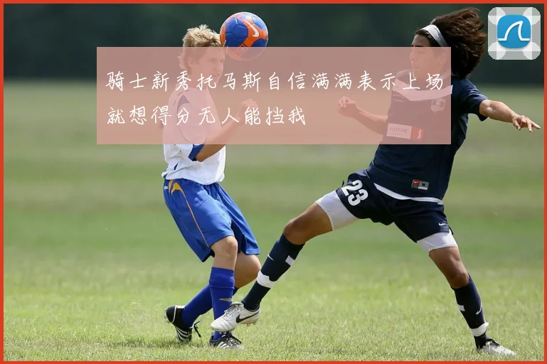 骑士新秀托马斯自信满满表示上场就想得分无人能挡我