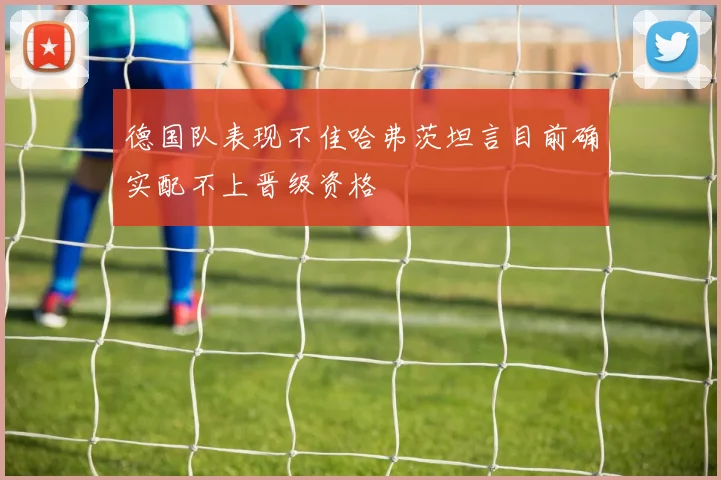 德国队表现不佳哈弗茨坦言目前确实配不上晋级资格