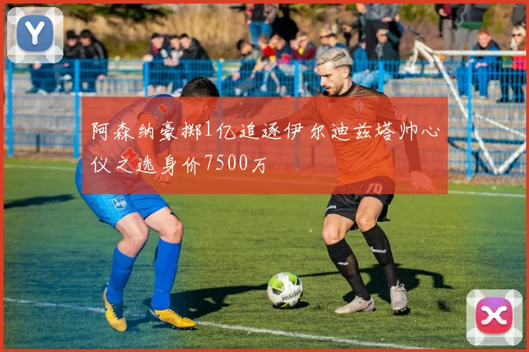 阿森纳豪掷1亿追逐伊尔迪兹塔帅心仪之选身价7500万