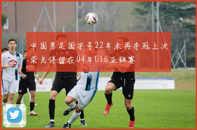 中国男足国字号22年未再夺冠上次荣光停留在04年U16亚锦赛