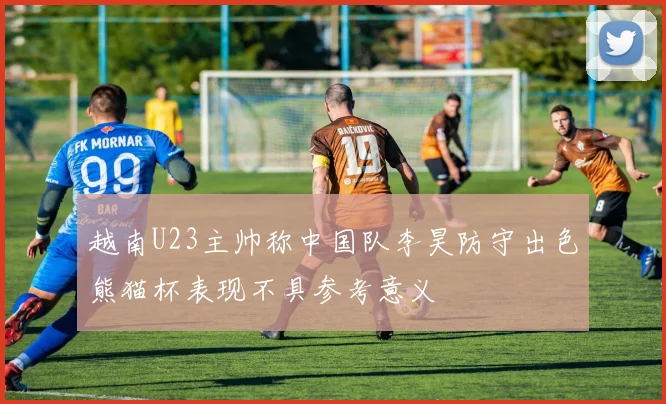 越南U23主帅称中国队李昊防守出色熊猫杯表现不具参考意义
