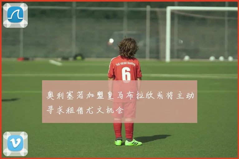 奥利塞若加盟皇马布拉欣或将主动寻求租借尤文机会